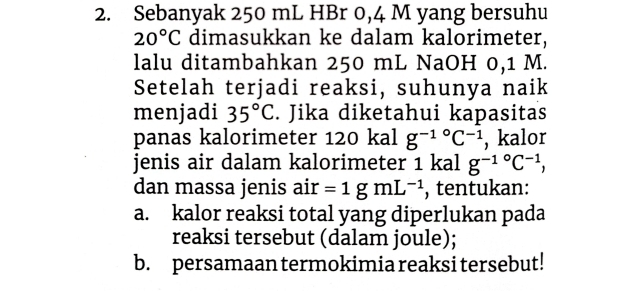 Sebanyak 250 mL HBr 0,4 M yang bersuhu
20°C dimasukkan ke dalam kalorimeter, 
lalu ditambahkan 250 mL NaOH 0,1 M. 
Setelah terjadi reaksi, suhunya naik 
menjadi 35°C. Jika diketahui kapasitas 
panas kalorimeter 120 kal g^((-1)°C^-1) , kalor 
jenis air dalam kalorimeter 1 kal g^(-1^circ)C^(-1), 
dan massa jenis air =1gmL^(-1) , tentukan: 
a. kalor reaksi total yang diperlukan pada 
reaksi tersebut (dalam joule); 
b. persamaan termokimia reaksi tersebut!