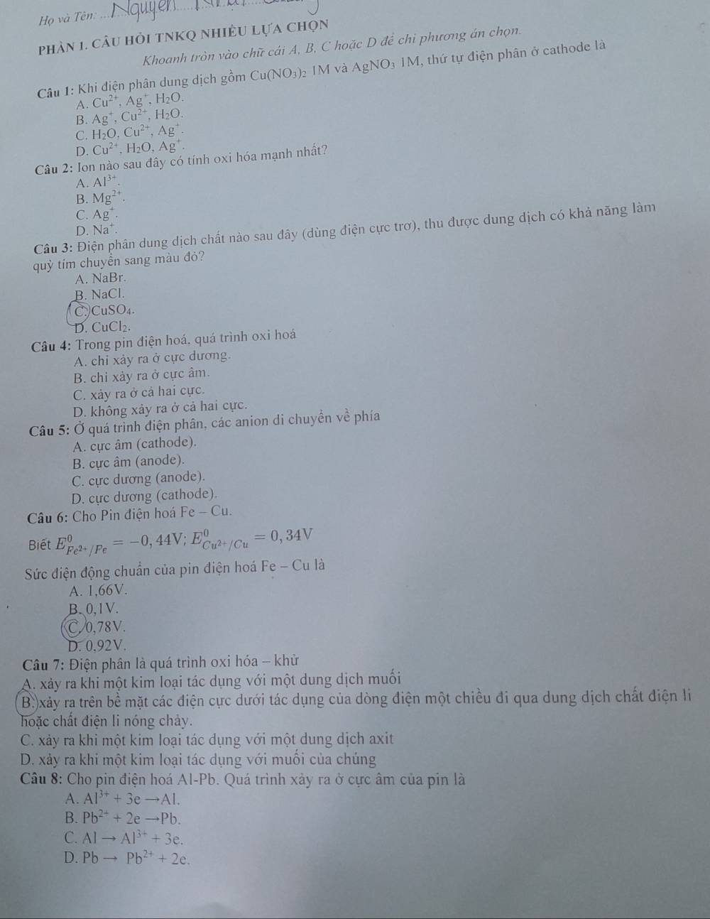 Họ và Tên:
phản 1. câu hỏi tNKQ nhiều lựa chọn
Khoanh tròn vào chữ cái A, B, C hoặc D để chi phương án chọn.
Câu 1: Khi điện phân dung dịch gồm Cu(NO_3) 2 IM và AgNO_31M , thứ tự điện phân ở cathode là
Cu^(2+),Ag^+,H_2O.
A. Ag^+,Cu^(2+),H_2O.
B.
C. H_2O,Cu^(2+),Ag^+.
D. Cu^(2+),H_2O,Ag^+.
Câu 2: Ion nào sau đây có tính oxi hóa mạnh nhất?
A. Al^(3+).
B. Mg^(2+).
C. Ag^+.
Câu 3: Điện phân dung dịch chất nào sau đây (dùng điện cực trơ), thu được dung dịch có khả năng làm
D. Na^+.
quỳ tím chuyển sang màu đỏ?
A. NaBr.
B. NaCl.
CCuSO₄.
D. CuCl₂.
Câu 4: Trong pin điện hoá, quá trình oxi hoá
A. chỉ xảy ra ở cực dương.
B. chi xảy ra ở cực âm.
C. xảy ra ở cả hai cực.
D. không xảy ra ở cả hai cực.
Câu 5: Ở quá trình điện phân, các anion di chuyền về phía
A. cực âm (cathode).
B. cực âm (anode).
C. cực dương (anode).
D. cực dương (cathode).
Câu 6: Cho Pin điện hoá Fe - Cu.
Biết E_Fe^(2+)/Fe^0=-0,44V;E_Cu^(2+)/Cu^0=0,34V
Sức điện động chuẩn của pin điện hoá Fe - Cu là
A. 1,66V.
B、0,1V.
C.0,78V.
D. 0.92V.
Câu 7: Điện phân là quá trình oxi hóa - khử
A. xảy ra khi một kim loại tác dụng với một dung dịch muối
B.)xảy ra trên bề mặt các điện cực dưới tác dụng của dòng điện một chiều đi qua dung dịch chất điện li
hoặc chất điện li nóng chảy.
C. xảy ra khi một kim loại tác dụng với một dung dịch axit
D. xảy ra khi một kim loại tác dụng với muối của chúng
Câu 8: Cho pin điện hoá Al-Pb. Quá trình xảy ra ở cực âm của pin là
A. Al^(3+)+3eto Al.
B. Pb^(2+)+2eto Pb.
C. AIto AI^(3+)+3e.
D. Pbto Pb^(2+)+2e.