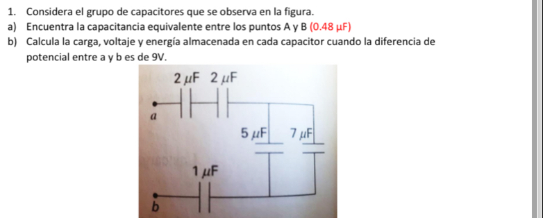 Considera el grupo de capacitores que se observa en la figura. 
a) Encuentra la capacitancia equivalente entre los puntos A y B (0.48 μF) 
b) Calcula la carga, voltaje y energía almacenada en cada capacitor cuando la diferencia de 
potencial entre a y b es de 9V.