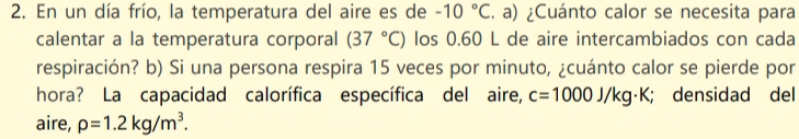 En un día frío, la temperatura del aire es de -10°C. a) ¿Cuánto calor se necesita para 
calentar a la temperatura corporal (37°C) los 0.60 L de aire intercambiados con cada 
respiración? b) Si una persona respira 15 veces por minuto, ¿cuánto calor se pierde por 
hora? La capacidad calorífica específica del aire, c=1000J/kg· K; densidad del 
aire, rho =1.2kg/m^3.