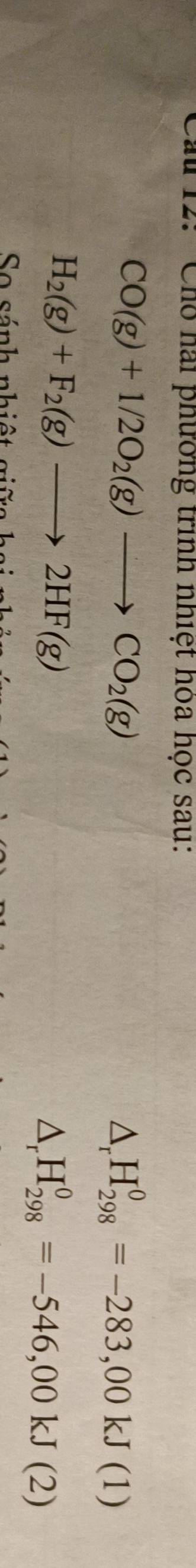 ' Cho hai phường trình nhiệt hòa học sau:
CO(g)+1/2O_2(g)to CO_2(g)
△ _rH_(298)^0=-283,00kJ(1)
H_2(g)+F_2(g)to 2HF(g)
△ _rH_(298)^0=-546,00kJ(2)
So sánh nhiệt giữa hai