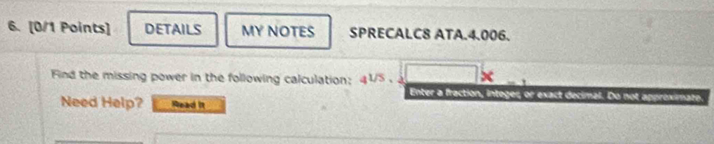 DETAILS MY NOTES SPRECALC8 ATA.4.006. 
Find the missing power in the following calculation: 41/5 . a 
Enter a fraction, integer, or exact decimal. Do not approximate. 
Need Help? Read it