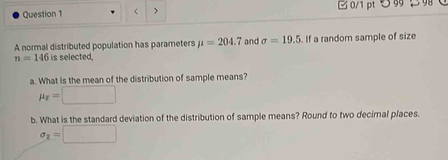 < > 0/1 pt つ 99 98 
A normal distributed population has parameters mu =204.7 and sigma =19.5. If a random sample of size
n=146 is selected, 
a. What is the mean of the distribution of sample means?
mu _overline x=□
b. What is the standard deviation of the distribution of sample means? Round to two decimal places.
sigma _overline x=□