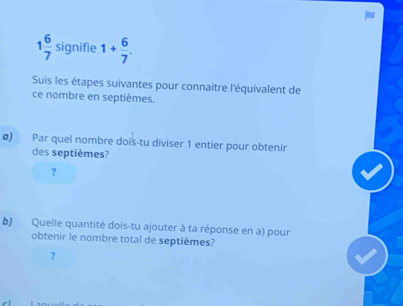 1 6/7  signifie 1+ 6/7 . 
Suis les étapes suivantes pour connaitre l'équivalent de 
ce nombre en septièmes. 
σ) Par quel nombre dois-tu diviser 1 entier pour obtenir 
des septièmes? 
？ 
b) Quelle quantité dois-tu ajouter à ta réponse en a) pour 
obtenir le nombre total de septièmes? 
?