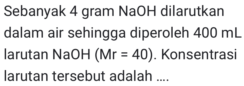 Sebanyak 4 gram NaOH dilarutkan 
dalam air sehingga diperoleh 400 mL
larutan NaOH (Mr=40). Konsentrasi 
larutan tersebut adalah ....