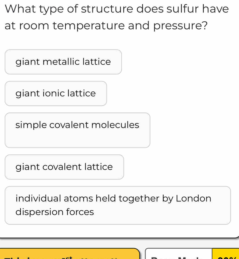 What type of structure does sulfur have
at room temperature and pressure?
giant metallic lattice
giant ionic lattice
simple covalent molecules
giant covalent lattice
individual atoms held together by London
dispersion forces