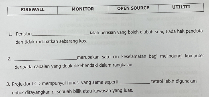 Perisian_ ialah perisian yang boleh diubah suai, tiada hak pencipta 
dan tidak melibatkan sebarang kos. 
2. _merupakan satu ciri keselamatan bagi melindungi komputer 
daripada capaian yang tidak dikehendaki dalam rangkaian. 
3. Projektor LCD mempunyai fungsi yang sama seperti _tetapi lebih digunakan 
untuk ditayangkan di sebuah bilik atau kawasan yang luas.