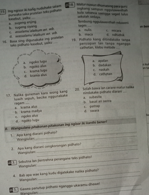 15.] Ing ngisor iki kang nuduhake salam
18. Matur nuwun dhumateng para guru
purwaka saka pratelan teks pidhato
ingkang sampun nggulawenthah
kula sakanca saengga saged lulus
kasebut, yaiku ....
sekolah sedaya.
a. sugeng enjing Tembung nggulawenthah nduweni
b. sugeng siyang
teges .... in ben
c. assalamu’alaikum wr. wb.
a. nulis c. micara
d. wassalamu’alaikum wr. wb.
b. maca d. ndhidhik
16. Basa sing digunakake ing pratelan 19. Pidhato kang ditindakake tanpa
teks pidhato kasebut, yaiku ....
persiapan lan tanpa nganggo
cathetan, klebu metode ....
a. ngoko lugu
a. apalan
b. ngoko alus
b. dadakan ri kuì
c. krama lugu c. naskah
n ta
d. krama alus
d. cathetan
17. Nalika guneman karo wong kang 20. Solah bawa lan carane matur nalika
luwih sepuh, becike nggunakake nindakake pidhato diarani ....
a. subasita
ragam .... b. basal an sastra
a. krama alus c. patrap
b. krama madya d. swara
c. ngoko alus
da
d. ngoko lugu
II. Wangsulana pitakonan-pitakonan ing ngisor iki kanthi bener!
1. Apa kang diarani pidhato?
Wangsulan:
_
2. Apa kang diarani cengkorongan pidhato?
Wangsulan:
_
3. Sebutna Ian jlentrehna perangane teks pidhato!
Wangsulan:
_
4. Bab apa wae kang kudu digatekake nalika pidhato?
Wangsulan:
_
5.  Gawea panutup pidhato nganggo ukaramu dhewe!
Wangsulan: