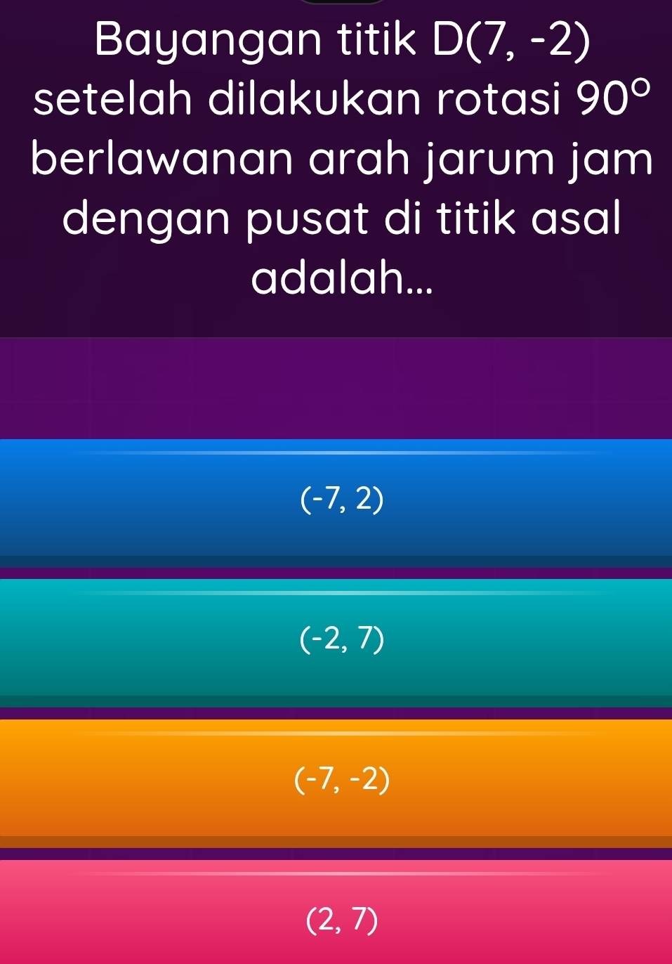 Bayangan titik D(7,-2)
setelah dilakukan rotasi 90°
berlawanan arah jarum jam
dengan pusat di titik asal
adalah...
(-7,2)
(-2,7)
(-7,-2)
(2,7)