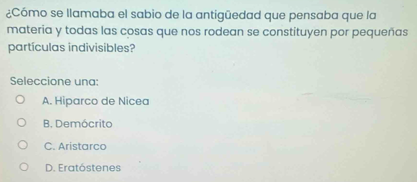 ¿Cómo se llamaba el sabio de la antigüedad que pensaba que la
materia y todas las cosas que nos rodean se constituyen por pequeñas
partículas indivisibles?
Seleccione una:
A. Hiparco de Nicea
B. Demócrito
C. Aristarco
D. Eratóstenes