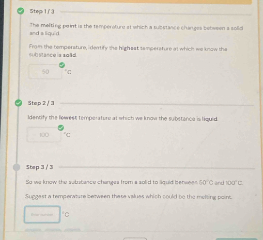 The melting point is the temperature at which a substance changes between a solid 
and a liquid. 
From the temperature, identify the highest temperature at which we know the 
substance is solid.
50 C
Step 2 / 3
ldentify the llowest temperature at which we know the substance is liquid.
100
Step 3 / 3
So we know the substance changes from a solid to liquid between 50°C and 100°C. 
Suggest a temperature between these values which could be the melting point.
|^circ  C