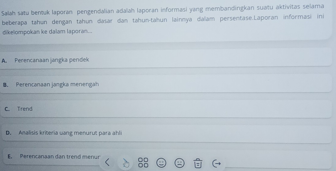 Salah satu bentuk laporan pengendalian adalah laporan informasi yang membandingkan suatu aktivitas selama
beberapa tahun dengan tahun dasar dan tahun-tahun lainnya dalam persentase.Laporan informasi ini
dikelompokan ke dalam laporan...
A. Perencanaan jangka pendek
B. Perencanaan jangka menengah
C. Trend
D. Analisis kriteria uang menurut para ahli
E. Perencanaan dan trend menur