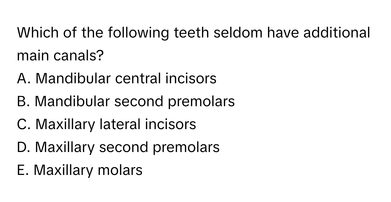 Which of the following teeth seldom have additional main canals?

A. Mandibular central incisors
B. Mandibular second premolars
C. Maxillary lateral incisors
D. Maxillary second premolars
E. Maxillary molars