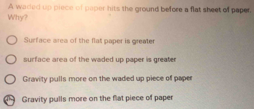 A waded up piece of paper hits the ground before a flat sheet of paper.
Why?
Surface area of the flat paper is greater
surface area of the waded up paper is greater
Gravity pulls more on the waded up piece of paper
Gravity pulls more on the flat piece of paper