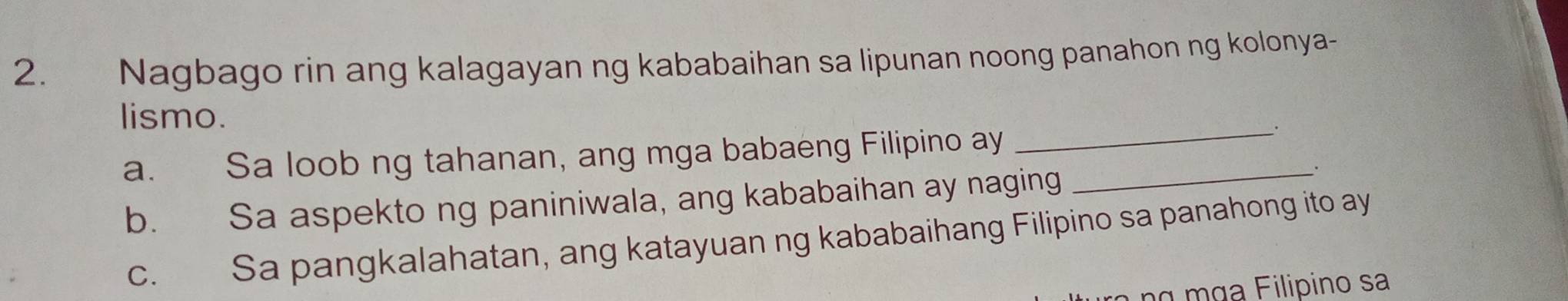 Nagbago rin ang kalagayan ng kababaihan sa lipunan noong panahon ng kolonya-
_
lismo.
a. Sa loob ng tahanan, ang mga babaeng Filipino ay_
b. Sa aspekto ng paniniwala, ang kababaihan ay naging
c. Sa pangkalahatan, ang katayuan ng kababaihang Filipino sa panahong ito ay
α mɑa Filipino sa