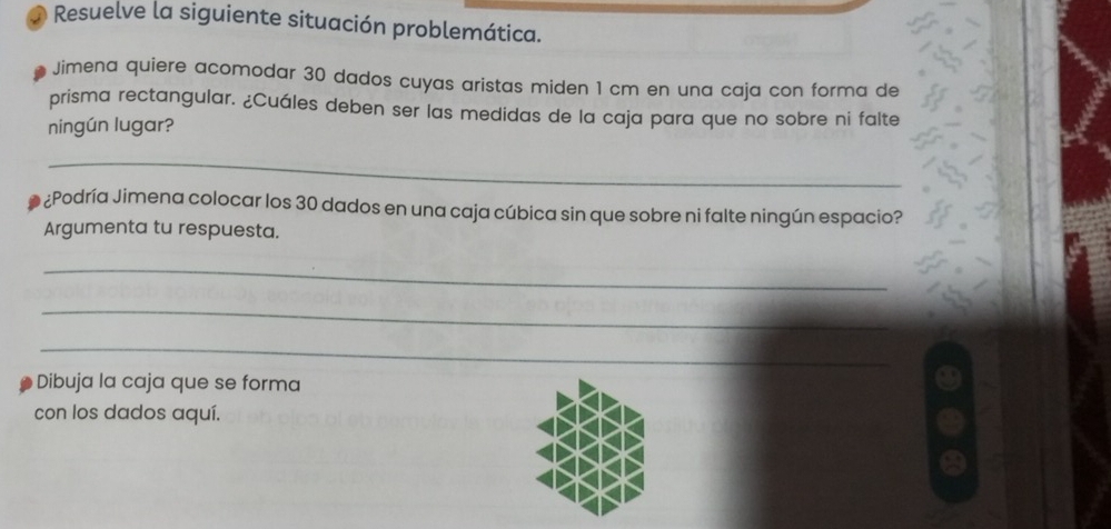 Resuelve la siguiente situación problemática. 
Jimena quiere acomodar 30 dados cuyas aristas miden 1 cm en una caja con forma de 
prisma rectangular. ¿Cuáles deben ser las medidas de la caja para que no sobre ni falte 
ningún lugar? 
_ 
l ¿Podría Jimena colocar los 30 dados en una caja cúbica sin que sobre ni falte ningún espacio? 
Argumenta tu respuesta. 
_ 
_ 
_ 
Dibuja la caja que se forma 
con los dados aquí.