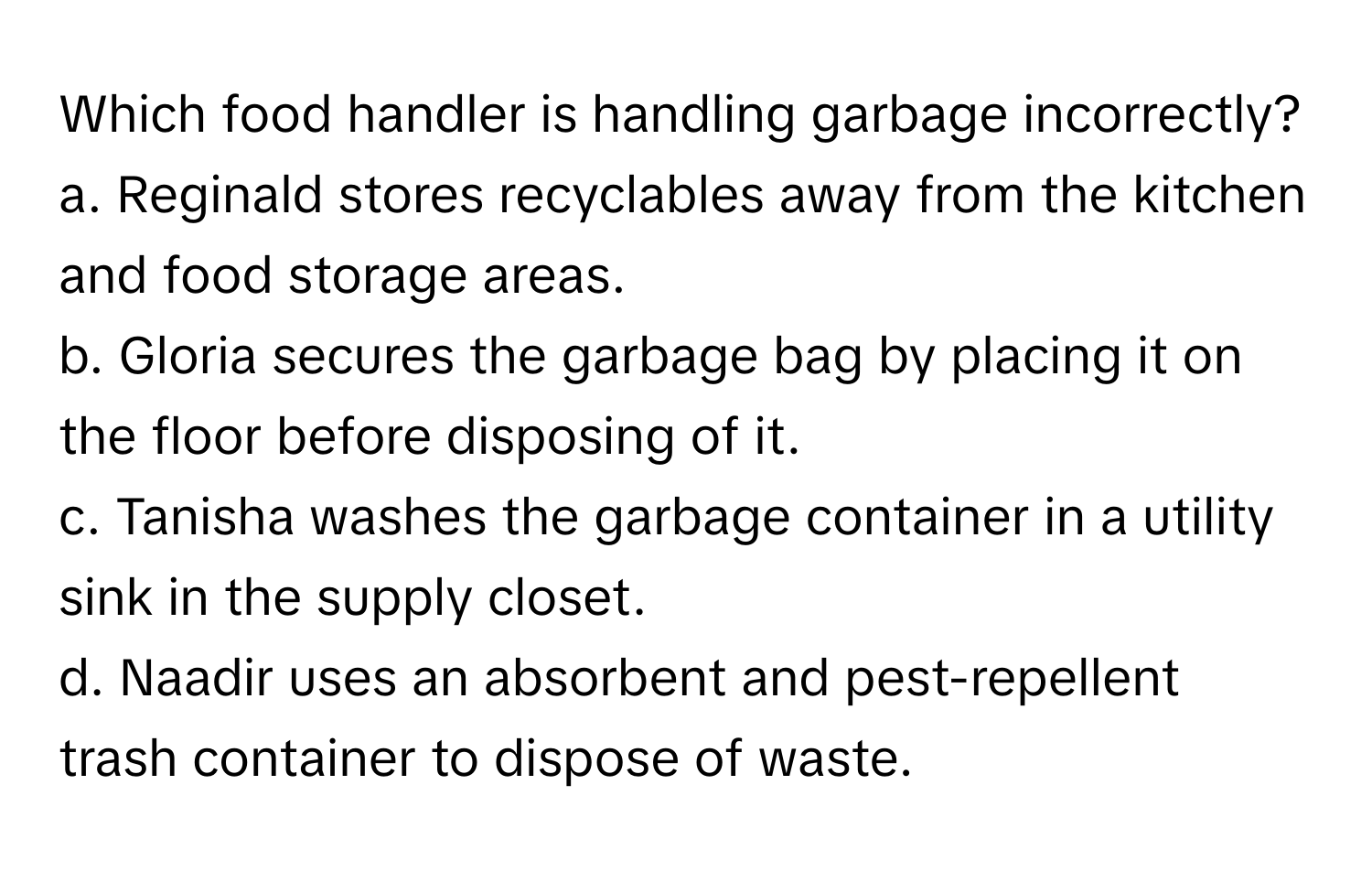 Which food handler is handling garbage incorrectly?

a. Reginald stores recyclables away from the kitchen and food storage areas.
b. Gloria secures the garbage bag by placing it on the floor before disposing of it.
c. Tanisha washes the garbage container in a utility sink in the supply closet.
d. Naadir uses an absorbent and pest-repellent trash container to dispose of waste.