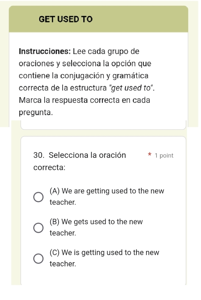 GET USED TO
Instrucciones: Lee cada grupo de
oraciones y selecciona la opción que
contiene la conjugación y gramática
correcta de la estructura "get used to".
Marca la respuesta correcta en cada
pregunta.
30. Selecciona la oración 1 point
correcta:
(A) We are getting used to the new
teacher.
(B) We gets used to the new
teacher.
(C) We is getting used to the new
teacher.