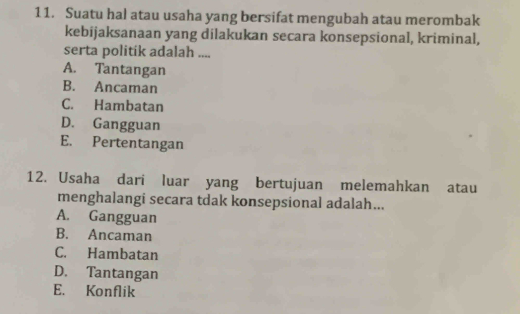 Suatu hal atau usaha yang bersifat mengubah atau merombak
kebijaksanaan yang dilakukan secara konsepsional, kriminal,
serta politik adalah ....
A. Tantangan
B. Ancaman
C. Hambatan
D. Gangguan
E. Pertentangan
12. Usaha dari luar yang bertujuan melemahkan atau
menghalangi secara tdak konsepsional adalah...
A. Gangguan
B. Ancaman
C. Hambatan
D. Tantangan
E. Konflik