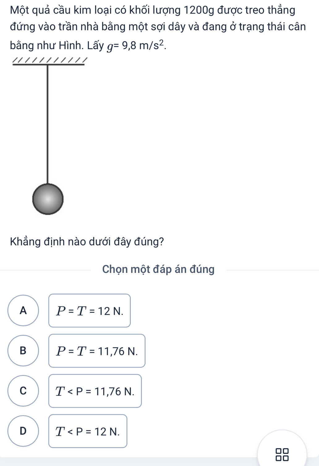 Một quả cầu kim loại có khối lượng 1200g được treo thẳng
đứng vào trần nhà bằng một sợi dây và đang ở trạng thái cân
bằng như Hình. Lấy g=9, 8m/s^2. 
Khẳng định nào dưới đây đúng?
Chọn một đáp án đúng
A P=T=12N.
B P=T=11,76N.
C T .
D T .