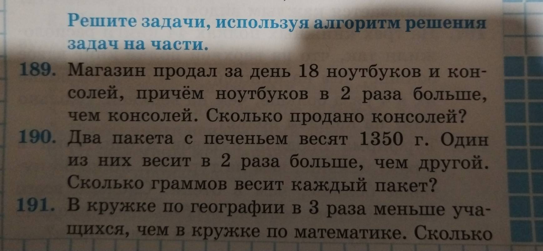 Решите задачи, используя алгоритм решения 
задач на части. 
189. Магазин πродал за день 18 ноутбуков ие кон- 
солей, причём ноутбуков в 2 раза больше, 
чем консолей. Сколько продано консолей? 
190. Два пакета с печеньем весят 1350 г. Один 
из них весит в 2 раза больше, чем другой. 
Сколько граммов весит каждый пакет? 
191. В кружке по географии в 3 раза меньше уча- 
шихся, чем в кружке по математике. Сколько