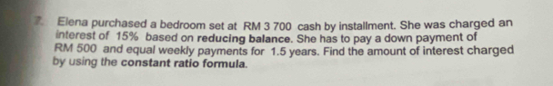 Elena purchased a bedroom set at RM 3 700 cash by installment. She was charged an 
interest of 15% based on reducing balance. She has to pay a down payment of
RM 500 and equal weekly payments for 1.5 years. Find the amount of interest charged 
by using the constant ratio formula.