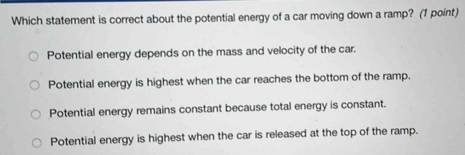 Which statement is correct about the potential energy of a car moving down a ramp? (1 point)
Potential energy depends on the mass and velocity of the car.
Potential energy is highest when the car reaches the bottom of the ramp.
Potential energy remains constant because total energy is constant.
Potential energy is highest when the car is released at the top of the ramp.