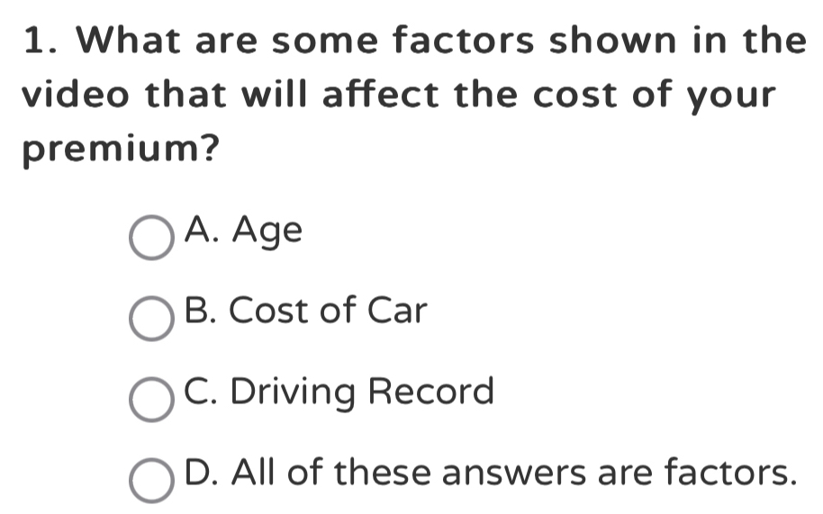 What are some factors shown in the
video that will affect the cost of your
premium?
A. Age
B. Cost of Car
C. Driving Record
D. All of these answers are factors.