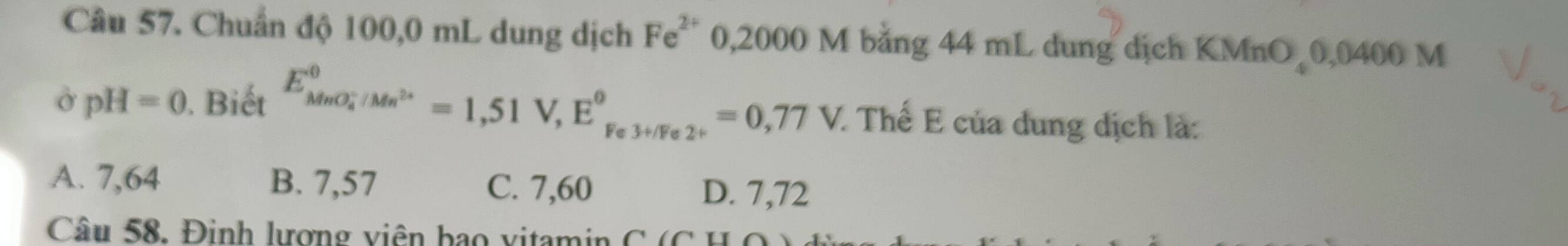 Chuẩn độ 100,0 mL dung dịch Fe^(2+) 0,2000 M bằng 44 mL dung dịch KMnO 0,0400 M
o pH=0. Biết E_(MnO_4)^-/Mn^(2+)^0=1,51V, E^0_Fe3+/Fe2^+^0=0,77V. : Thể E của dung dịch là:
A. 7,64 B. 7,57 C. 7,60 D. 7,72
Câu 58. Đinh lượng viên bạo vitamin C ( C