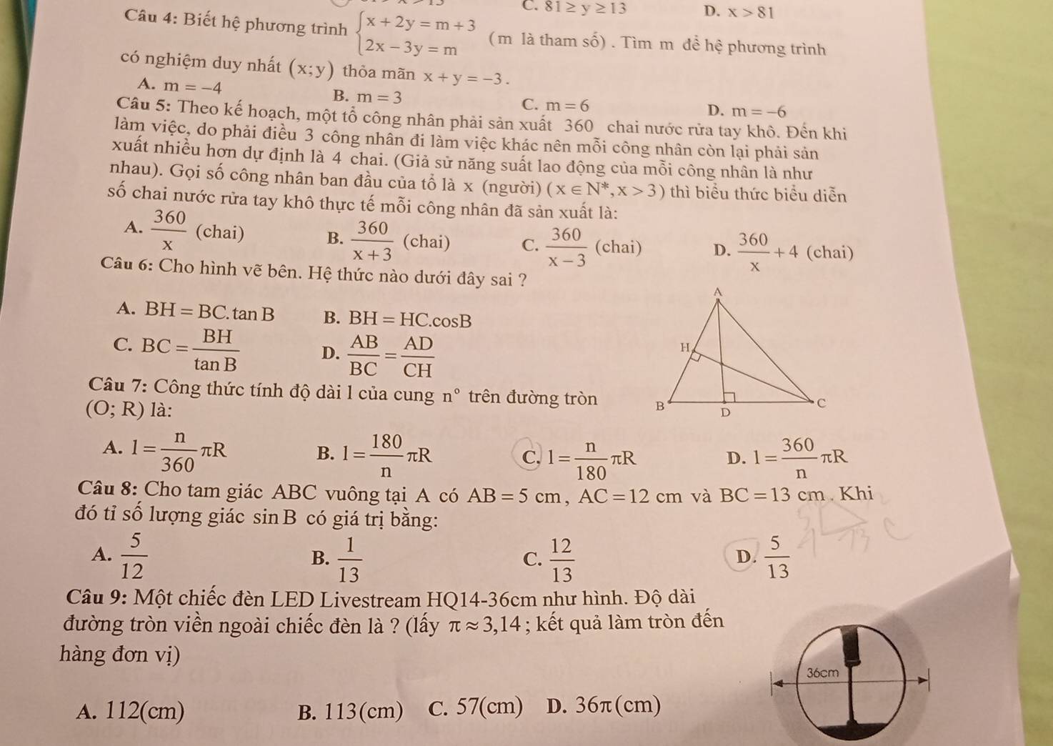 C. 81≥ y≥ 13 D. x>81
Câu 4: Biết hệ phương trình beginarrayl x+2y=m+3 2x-3y=mendarray. ( m là tham số) . Tìm m đề hhat e phương trình
có nghiệm duy nhất (x;y) thỏa mãn x+y=-3.
A. m=-4
B. m=3 C. m=6
D. m=-6
Câu 5: Theo kế hoạch, một tổ công nhân phải sản xuất 360 chai nước rửa tay khô. Đến khi
làm việc, do phải điều 3 công nhân đi làm việc khác nên mỗi công nhân còn lại phải sản
xuất nhiều hơn dự định là 4 chai. (Giả sử năng suất lao động của mỗi công nhân là như
nhau). Gọi số công nhân ban đầu của tổ lax (người) (x∈ N^*,x>3) thì biểu thức biểu diễn
số chai nước rửa tay khô thực tế mỗi công nhân đã sản xuất là:
A.  360/x  (chai)
B.  360/x+3 (chai) C.  360/x-3  (chai) D.  360/x +4 (chai)
Câu 6: Cho hình vẽ bên. Hệ thức nào dưới đây sai ?
A. BH=BC.tan B B. BH=HC.cos B
C. BC= BH/tan B  D.  AB/BC = AD/CH 
Câu 7: Công thức tính độ dài l của cung n° trên đường tròn
(O;R) là:
A. 1= n/360 π R l= 180/n π R l= n/180 π R l= 360/n π R
B.
C,
D.
Câu 8: Cho tam giác ABC vuông tại A có AB=5cm,AC=12cm và BC=13cm Khi
đó tỉ số lượng giác sin B có giá trị bằng:
A.  5/12   1/13   12/13   5/13 
B.
C.
D.
Câu 9: Một chiếc đèn LED Livestream HQ14-36cm như hình. Độ dài
đường tròn viền ngoài chiếc đèn là ? (lấy π approx 3,14; kết quả làm tròn đến
hàng đơn vị)
A. 112(cm) B. 113(cm) c. 57(cm) D. 36π(cm)