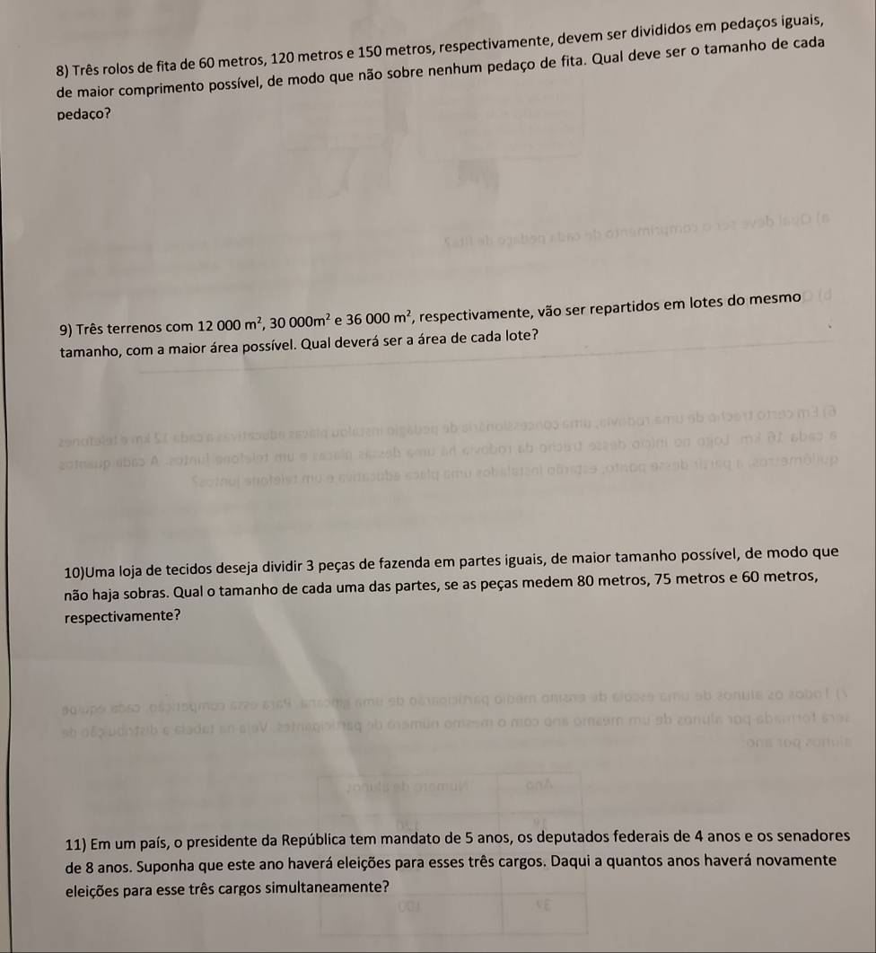 Três rolos de fita de 60 metros, 120 metros e 150 metros, respectivamente, devem ser divididos em pedaços iguais, 
de maior comprimento possível, de modo que não sobre nenhum pedaço de fita. Qual deve ser o tamanho de cada 
pedaço? 
9) Três terrenos com 12000m^2, 30000m^2 e 36000m^2 7, respectivamente, vão ser repartidos em lotes do mesmo 
tamanho, com a maior área possível. Qual deverá ser a área de cada lote? 
10)Uma loja de tecidos deseja dividir 3 peças de fazenda em partes iguais, de maior tamanho possível, de modo que 
hão haja sobras. Qual o tamanho de cada uma das partes, se as peças medem 80 metros, 75 metros e 60 metros, 
respectivamente? 
11) Em um país, o presidente da República tem mandato de 5 anos, os deputados federais de 4 anos e os senadores 
de 8 anos. Suponha que este ano haverá eleições para esses três cargos. Daqui a quantos anos haverá novamente 
eleições para esse três cargos simultaneamente?