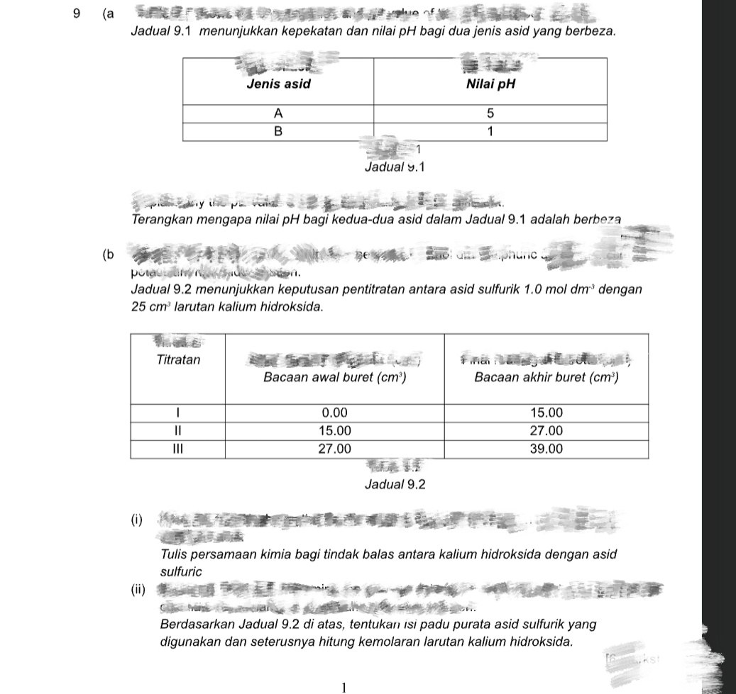 9 (a
Jadual 9.1 menunjukkan kepekatan dan nilai pH bagi dua jenis asid yang berbeza.
Jadual 9.1
Terangkan mengapa nilai pH bagi kedua-dua asid dalam Jadual 9.1 adalah berbeza
(b
C
potac san
Jadual 9.2 menunjukkan keputusan pentitratan antara asid sulfurik 1.0moldm^(-3) dengan
25cm^3 larutan kalium hidroksida.
Jadual 9.2
(i)
Tulis persamaan kimia bagi tindak balas antara kalium hidroksida dengan asid
sulfuric
(ii)
Berdasarkan Jadual 9.2 di atas, tentukan isi padu purata asid sulfurik yang
digunakan dan seterusnya hitung kemolaran larutan kalium hidroksida.
1