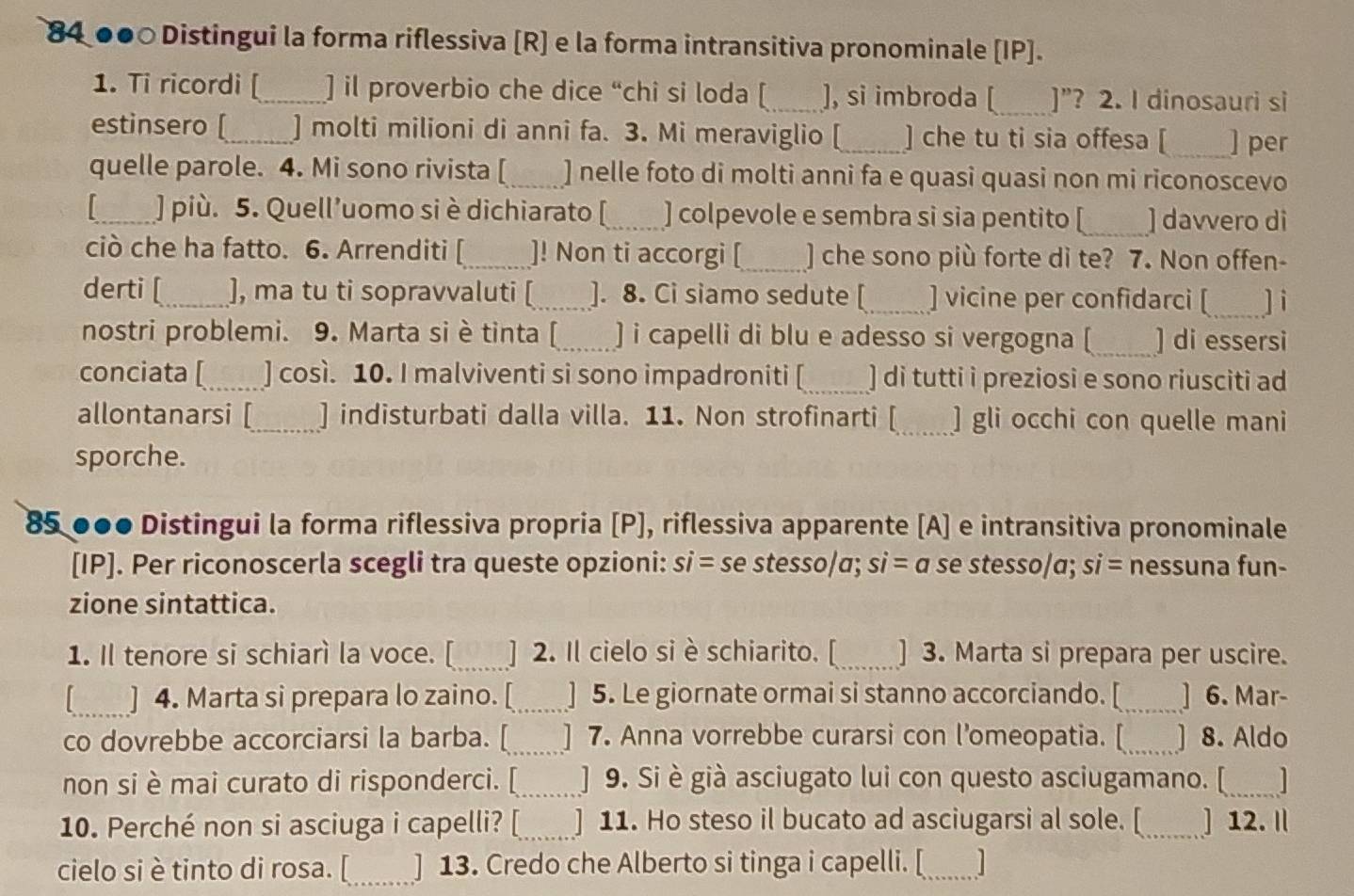 84 ●●○ Distingui la forma riflessiva [R] e la forma intransitiva pronominale [IP].
1. Ti ricordi [_ ] il proverbio che dice “chi si loda [ _], si imbroda [_ ]”? 2. I dinosauri si
estinsero [_ ] molti milioni di anni fa. 3. Mi meraviglio [_ ] che tu ti sia offesa [ _] per
quelle parole. 4. Mi sono rivista [_ ] nelle foto di molti anni fa e quasi quasi non mi riconoscevo
|_ ] più. 5. Quell’uomo si è dichiarato [_ ] colpevole e sembra si sia pentito [_ ] davvero dì
ciò che ha fatto. 6. Arrenditi [_ ]! Non ti accorgi [_ ] che sono più forte di te? 7. Non offen-
derti [_ ], ma tu ti sopravvaluti [_ ]. 8. Ci siamo sedute [_ ] vicine per confidarci [_ ] i
nostri problemi. 9. Marta si è tinta [_ ) i capelli di blu e adesso si vergogna (_ ] di essersi
conciata [_ ] così. 10. I malviventi si sono impadroniti [_ ] di tutti i preziosi e sono riusciti ad
allontanarsi [_ ] indisturbati dalla villa. 11. Non strofinarti [_ ] gli occhi con quelle mani
sporche.
85 ●●● Distingui la forma riflessiva propria [P], riflessiva apparente [A] e intransitiva pronominale
[IP]. Per riconoscerla scegli tra queste opzioni: si= se stesso/a; si=a se stesso/a; si= nessuna fun-
zione sintattica.
1. Il tenore si schiarì la voce. [_ ] 2. Il cielo si è schiarito. [_ ] 3. Marta si prepara per uscire.
[_ ] 4. Marta si prepara lo zaino. [_ ] 5. Le giornate ormai si stanno accorciando. [_ ] 6. Mar-
co dovrebbe accorciarsi la barba. [_ | 7. Anna vorrebbe curarsi con l’omeopatia. [_ J 8. Aldo
non si è mai curato di risponderci. [_ ] 9. Si è già asciugato lui con questo asciugamano. [_
10. Perché non si asciuga i capelli? [_ ] 11. Ho steso il bucato ad asciugarsi al sole. [_ ] 12. 
cielo si è tinto di rosa. [_ ] 13. Credo che Alberto si tinga i capelli. [_