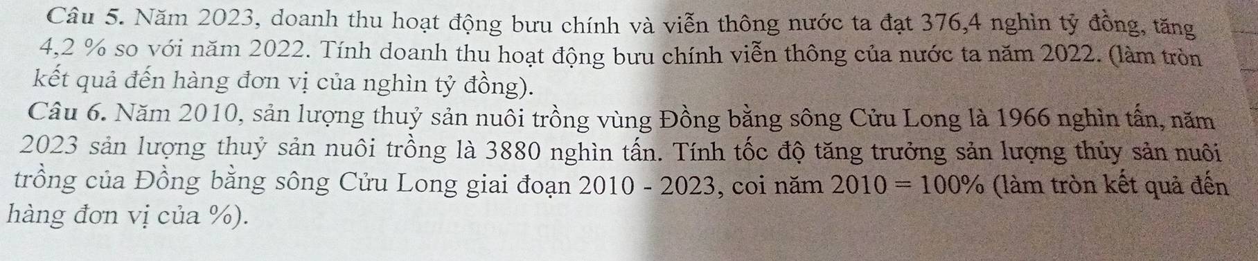 Năm 2023, doanh thu hoạt động bưu chính và viễn thông nước ta đạt 376, 4 nghìn tỷ đồng, tăng
4,2 % so với năm 2022. Tính doanh thu hoạt động bưu chính viễn thông của nước ta năm 2022. (làm tròn 
kết quả đến hàng đơn vị của nghìn tỷ đồng). 
Câu 6. Năm 2010, sản lượng thuỷ sản nuôi trồng vùng Đồng bằng sông Cửu Long là 1966 nghìn tần, năm
2023 sản lượng thuỷ sản nuôi trồng là 3880 nghìn tấn. Tính tốc độ tăng trưởng sản lượng thủy sản nuôi 
trồng của Đồng bằng sông Cửu Long giai đoạn 2010 - 2023, coi năm 2010=100% (làm tròn kết quả đến 
hàng đơn vị của %).