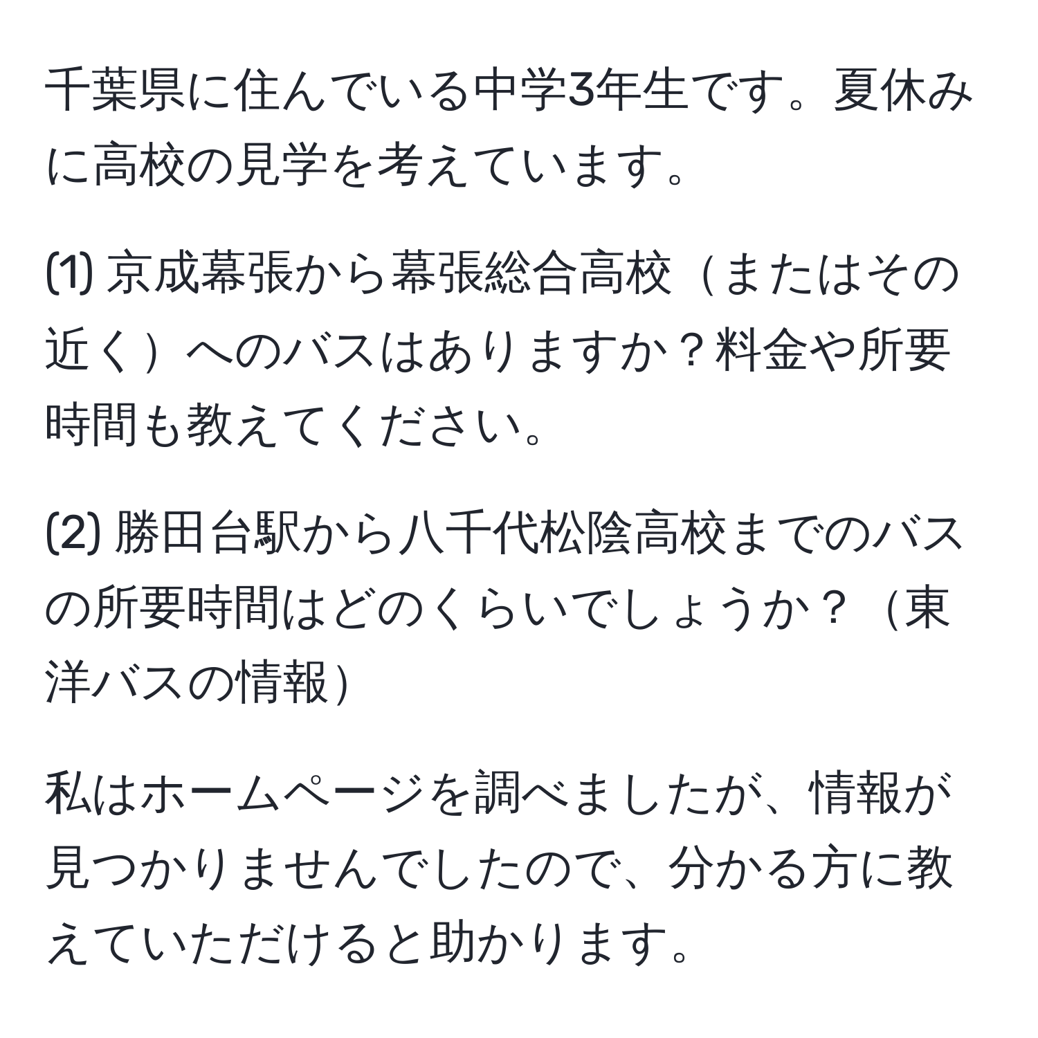 千葉県に住んでいる中学3年生です。夏休みに高校の見学を考えています。

(1) 京成幕張から幕張総合高校またはその近くへのバスはありますか？料金や所要時間も教えてください。

(2) 勝田台駅から八千代松陰高校までのバスの所要時間はどのくらいでしょうか？東洋バスの情報

私はホームページを調べましたが、情報が見つかりませんでしたので、分かる方に教えていただけると助かります。