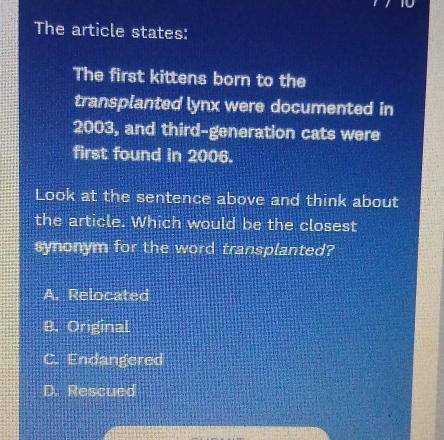 The article states:
The first kittens born to the
transplanted lynx were documented in
2003, and third-generation cats were
first found in 2006.
Look at the sentence above and think about
the article. Which would be the closest
synonym for the word transplanted?
A. Relocated
B. Original
C. Endangered
D. Rescued