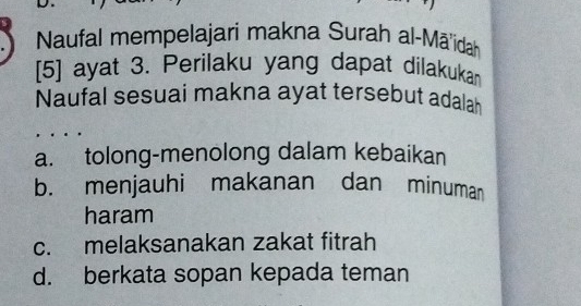 Naufal mempelajari makna Surah al-Māidah
[5] ayat 3. Perilaku yang dapat dilakukan
Naufal sesuai makna ayat tersebut adalah
a. tolong-menolong dalam kebaikan
b. menjauhi makanan dan minuman
haram
c. melaksanakan zakat fitrah
d. berkata sopan kepada teman