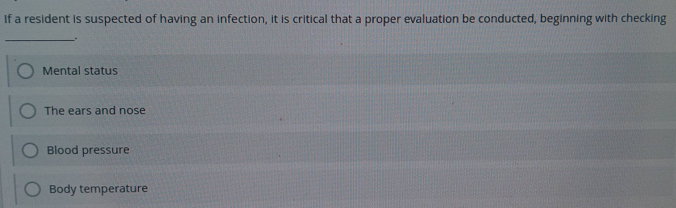 If a resident is suspected of having an infection, it is critical that a proper evaluation be conducted, beginning with checking
_.
Mental status
The ears and nose
Blood pressure
Body temperature