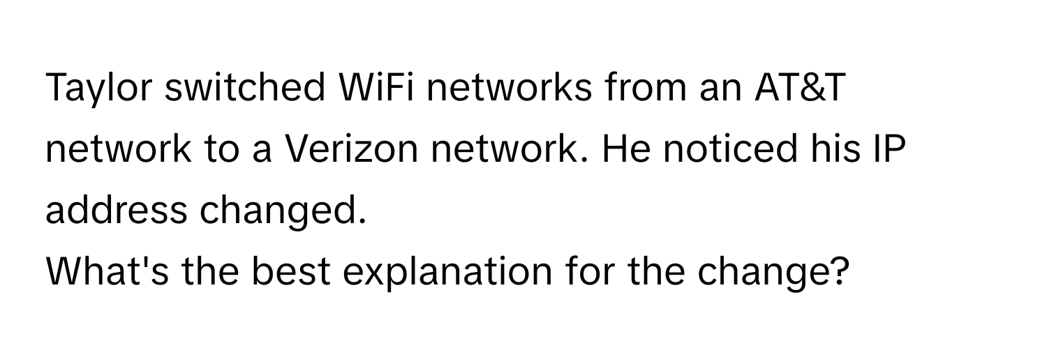 Taylor switched WiFi networks from an AT&T network to a Verizon network. He noticed his IP address changed. 

What's the best explanation for the change?