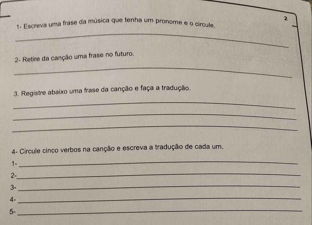 2 
1- Escreva uma frase da música que tenha um pronome e o círcule. 
_ 
2- Retire da canção uma frase no futuro. 
_ 
3. Registre abaixo uma frase da canção e faça a tradução. 
_ 
_ 
_ 
4- Circule cinco verbos na canção e escreva a tradução de cada um. 
1- 
_ 
2- 
_ 
3- 
_ 
4- 
_ 
5- 
_