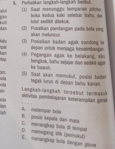 Perhatikan langkah-langkah berikut.
alui (1) Saat menunggu lemparan pitcher,
gan buka kedua kaki selebar bahu, dan
kuti lutut sedikit ditekuk.
dan (2) Pusatkan pandangan pada bola yang
akan meluncur.
élalu (3) Posisikan badan agak condong ke
pai depan untuk menjaga keseimbangan.
kan (4) Pegangan agak ke belakang, siku
tap bengkok, bahu sejajar dan sedikit agak
ke bawah.
an, (5) Saat akan memukul, posisi badan
ola tegak lurus di depan bahu kanan.
ola
ain Langkah-langkah tersebut termasuk
aktivitas pembelajaran keterampilan gerak
ola
Ian
A. melempar bola
lah
B. posisi kepala dan mata
C. menangkap bola di tempat
D. memegang stik (pemukul)
E. menangkap bola dengan glove