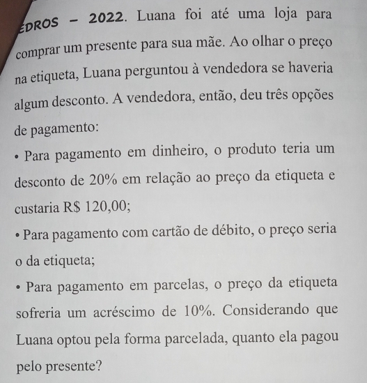 EDROS ~ 2022. Luana foi até uma loja para 
comprar um presente para sua mãe. Ao olhar o preço 
na etiqueta, Luana perguntou à vendedora se haveria 
algum desconto. A vendedora, então, deu três opções 
de pagamento: 
Para pagamento em dinheiro, o produto teria um 
desconto de 20% em relação ao preço da etiqueta e 
custaria R$ 120,00; 
Para pagamento com cartão de débito, o preço seria 
o da etiqueta; 
Para pagamento em parcelas, o preço da etiqueta 
sofreria um acréscimo de 10%. Considerando que 
Luana optou pela forma parcelada, quanto ela pagou 
pelo presente?