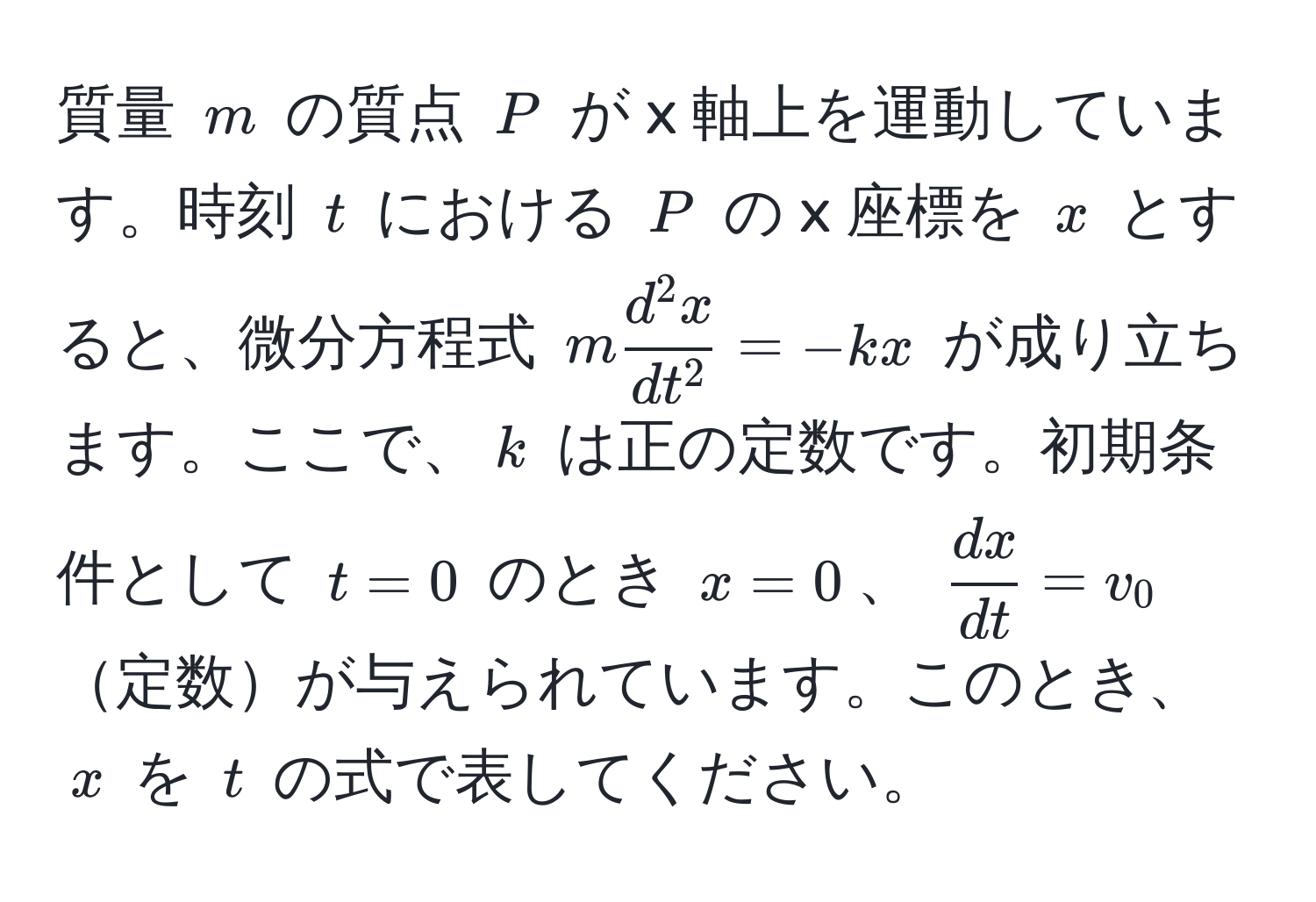 質量 $m$ の質点 $P$ が x 軸上を運動しています。時刻 $t$ における $P$ の x 座標を $x$ とすると、微分方程式 $m fracd^(2 x)dt^2 = -kx$ が成り立ちます。ここで、$k$ は正の定数です。初期条件として $t=0$ のとき $x=0$、 $ dx/dt =v_0$定数が与えられています。このとき、$x$ を $t$ の式で表してください。