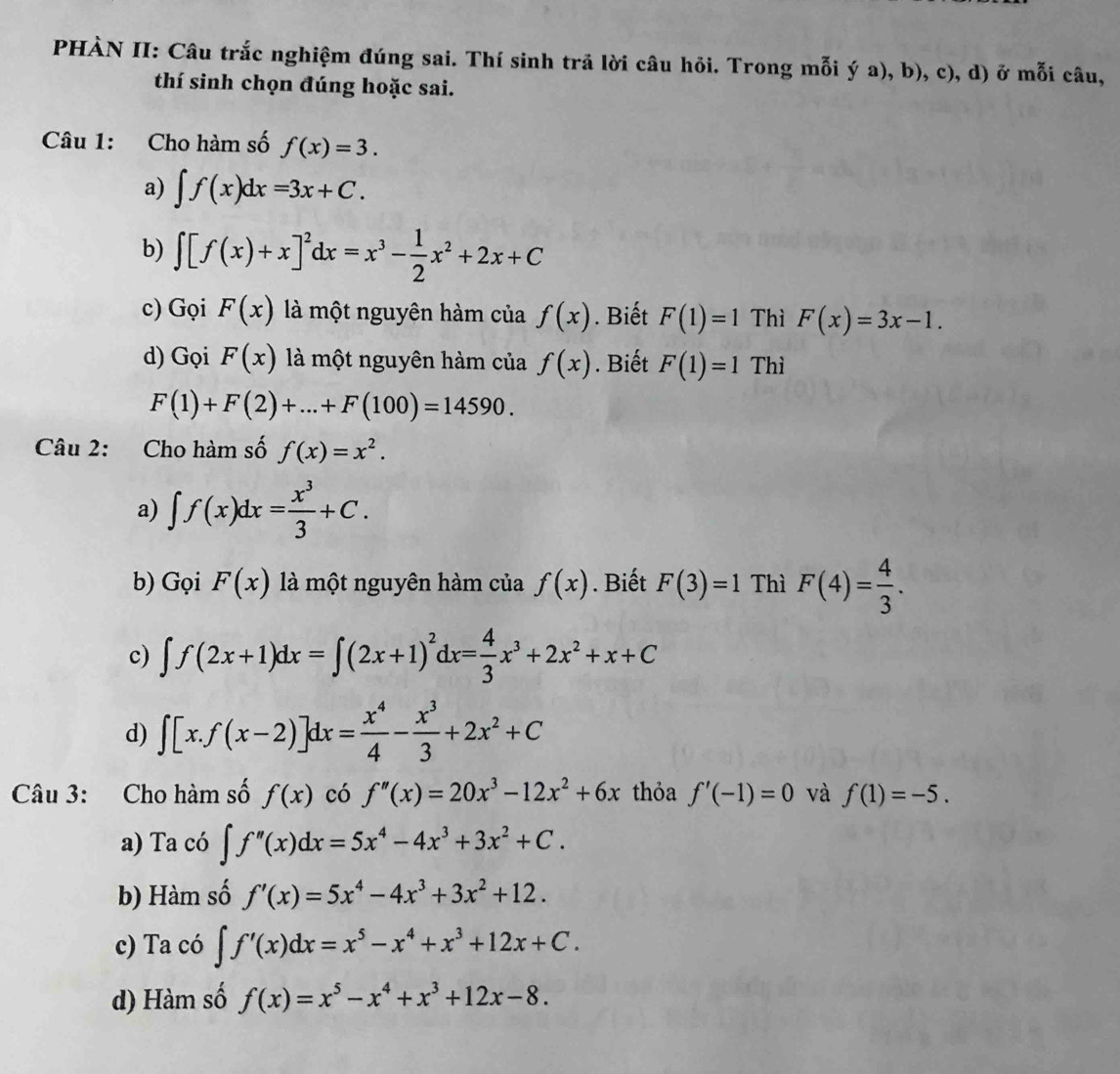 PHÀN II: Câu trắc nghiệm đúng sai. Thí sinh trả lời câu hỏi. Trong mỗi ý a), b), c), d) ở mỗi câu,
thí sinh chọn đúng hoặc sai.
Câu 1: Cho hàm số f(x)=3.
a) ∈t f(x)dx=3x+C.
b) ∈t [f(x)+x]^2dx=x^3- 1/2 x^2+2x+C
c) Gọi F(x) là một nguyên hàm của f(x). Biết F(1)=1 Thì F(x)=3x-1.
d) Gọi F(x) là một nguyên hàm của f(x). Biết F(1)=1^* Thì
F(1)+F(2)+...+F(100)=14590.
Câu 2: Cho hàm số f(x)=x^2.
a) ∈t f(x)dx= x^3/3 +C.
b) GoiF(x) là một nguyên hàm của f(x). Biết F(3)=1 Thì F(4)= 4/3 .
c) ∈t f(2x+1)dx=∈t (2x+1)^2dx= 4/3 x^3+2x^2+x+C
d) ∈t [x.f(x-2)]dx= x^4/4 - x^3/3 +2x^2+C
Câu 3: Cho hàm số f(x) có f''(x)=20x^3-12x^2+6x thỏa f'(-1)=0 và f(1)=-5.
a) Ta có ∈t f''(x)dx=5x^4-4x^3+3x^2+C.
b) Hàm số f'(x)=5x^4-4x^3+3x^2+12.
c) Ta có ∈t f'(x)dx=x^5-x^4+x^3+12x+C.
d) Hàm số f(x)=x^5-x^4+x^3+12x-8.