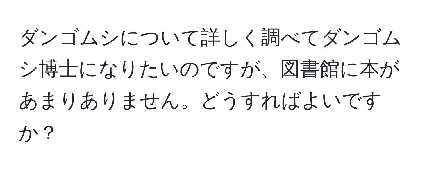 ダンゴムシについて詳しく調べてダンゴムシ博士になりたいのですが、図書館に本があまりありません。どうすればよいですか？