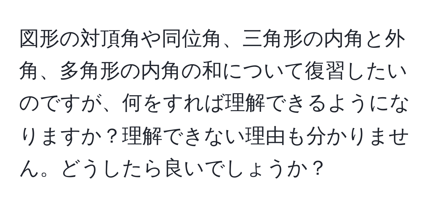 図形の対頂角や同位角、三角形の内角と外角、多角形の内角の和について復習したいのですが、何をすれば理解できるようになりますか？理解できない理由も分かりません。どうしたら良いでしょうか？