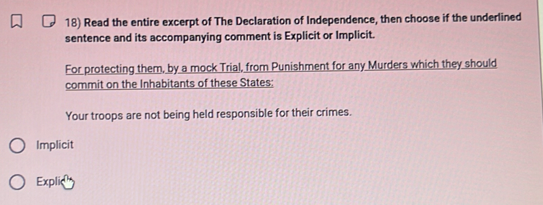 Read the entire excerpt of The Declaration of Independence, then choose if the underlined
sentence and its accompanying comment is Explicit or Implicit.
For protecting them, by a mock Trial, from Punishment for any Murders which they should
commit on the Inhabitants of these States:
Your troops are not being held responsible for their crimes.
Implicit
Explic