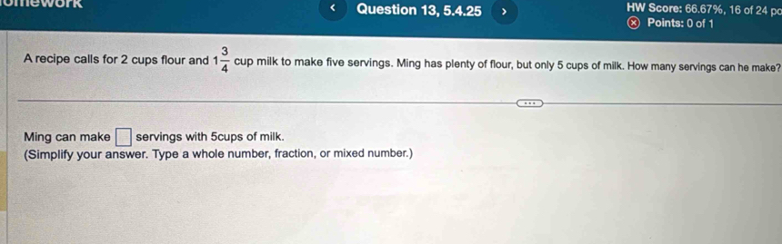 omework Question 13, 5.4.25 
HW Score: 66.67%, 16 of 24 po 
Ⓧ Points: 0 of 1 
A recipe calls for 2 cups flour and 1 3/4  cup milk to make five servings. Ming has plenty of flour, but only 5 cups of milk. How many servings can he make? 
Ming can make □ servings with 5cups of milk. 
(Simplify your answer. Type a whole number, fraction, or mixed number.)