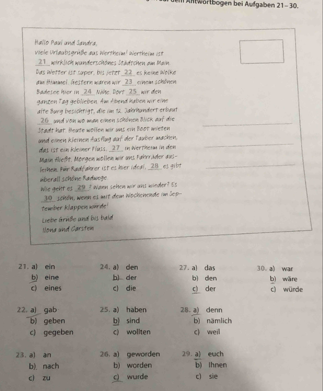 ei Antwörtbogen bei Aufgaben 21-30.
Hallo Paul und Sandra,
viele Urlaubsgrüße aus Wertheim! Wertheim ist
21 wirklich wunderschönes Städtchen am Main.
Das Wetter ist super, bis jetzt ..?2.. es keine Wolke
am Himmel. Gestern waren wir ..7,, einem schönen
Badesee hier in .. 29.. Nähe. Dort .. 25., wir den
ganzen Tag geblieben. Am Abend haben wir eine
alte Burg besichtigt, die im 12. Jahrhundert erbaut
_ und von wo man einen schönen Blick auf die_
Stadt hat. Heute wollen wir uns ein Boot mieten
_
und einen kleinen Ausflug auf der Tauber machen,
das ist ein kleiner Fluss, __27__ in Wertheim in den
_
Main fließt. Morgen wollen wir uns Fahrräder aus-
leihen. Für Radfahrer ist es hier ideal, _____ es gibt
überall schöne Radwege
Wie geht es ..?9...? Wann sehen wir uns wieder? Es
30 schön, wenn es mit dem Wochenende im Sep--
tember klappen wurde!
Liebe Grüße und bis bald
Ilona und Carsten
21. a) ein 24. a) den 27. a) das 30.a) war
b) eine b) der b) den b) wäre
c) eines c) die c) der c) würde
22,a) _gab 25. a) haben 28 a) denn
b) geben b) sind b) nämlich
c) gegeben c) wollten c) weil
23. a) an 26. a) geworden 29 a) euch
b), nach b) worden b) Ihnen
c) zu c) wurde c) sie