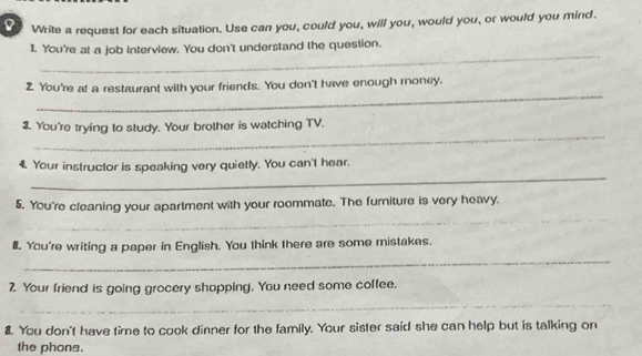 Write a request for each situation. Use can you, could you, will you, would you, or would you mind. 
_ 
1. You're at a job interview. You don't understand the question. 
_ 
2. You're at a restaurant with your friends. You don't have enough roney, 
_ 
3. You're trying to study. Your brother is watching TV. 
_ 
4. Your instructor is speaking very quietly. You can't hear. 
5. You're cleaning your apartment with your roommate. The furiture is very heavy. 
_ 
_ 
_ 
B. You're writing a paper in English. You think there are some mistakes. 
_ 
2. Your friend is going grocery shopping. You need some coffee. 
_ 
8. You don't have time to cook dinner for the family. Your sister said she can help but is talking on 
the phone.